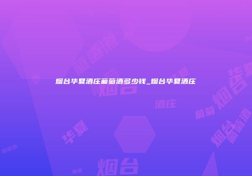 烟台华夏酒庄葡萄酒多少钱_烟台华夏酒庄