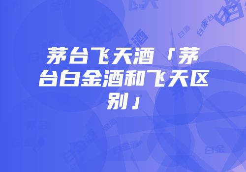 茅台飞天酒「茅台白金酒和飞天区别」
