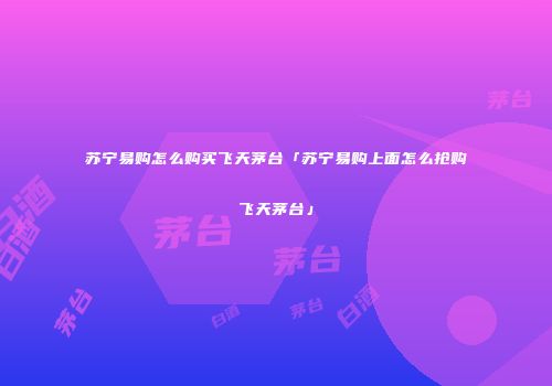 苏宁易购怎么购买飞天茅台「苏宁易购上面怎么抢购飞天茅台」