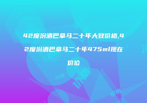 42度汾酒巴拿马二十年大致价格,42度汾酒巴拿马二十年475ml现在价位