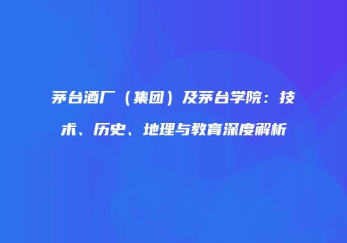 茅台酒厂（集团）及茅台学院：技术、历史、地理与教育深度解析