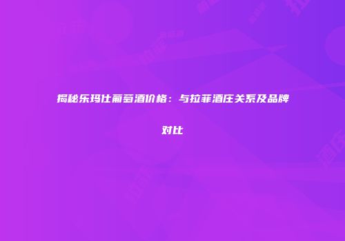 揭秘乐玛仕葡萄酒价格：与拉菲酒庄关系及品牌对比