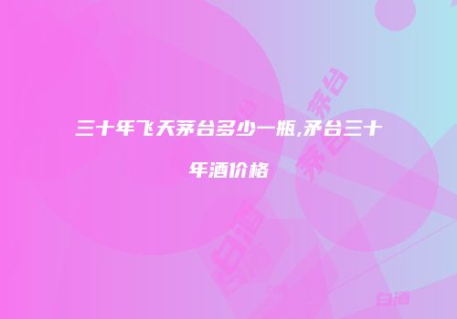 三十年飞天茅台多少一瓶,矛台三十年酒价格