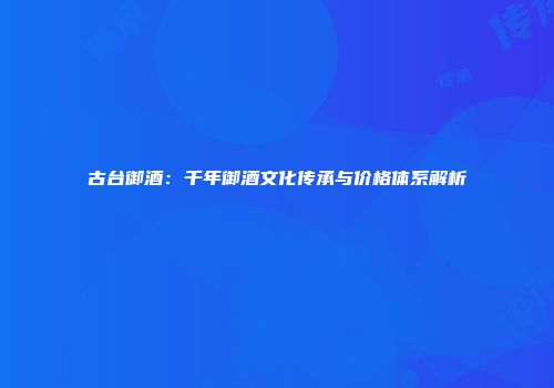 古台御酒：千年御酒文化传承与价格体系解析