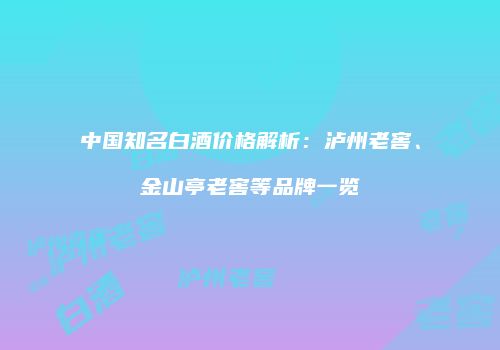中国知名白酒价格解析：泸州老窖、金山亭老窖等品牌一览
