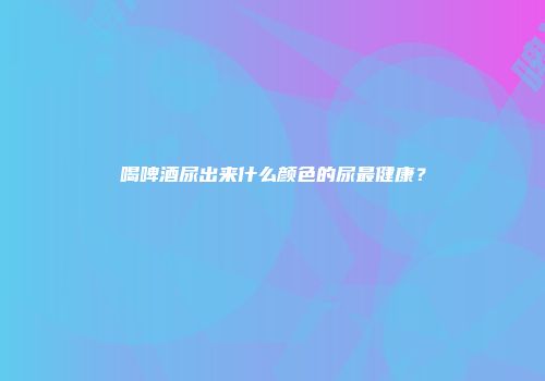 喝啤酒尿出来什么颜色的尿最健康？