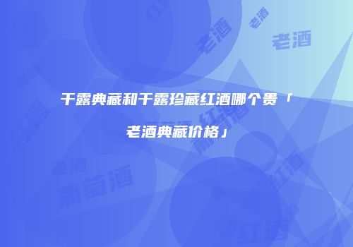 干露典藏和干露珍藏红酒哪个贵「老酒典藏价格」