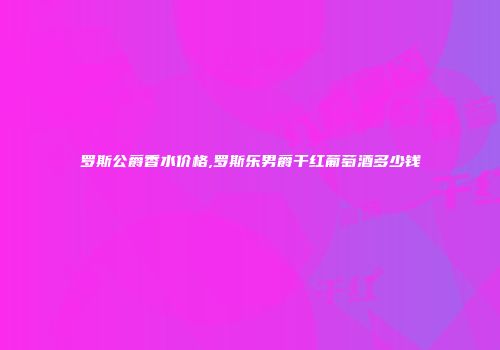 罗斯公爵香水价格,罗斯乐男爵干红葡萄酒多少钱