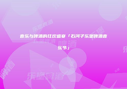 音乐与啤酒的狂欢盛宴「石河子乐堡啤酒音乐节」