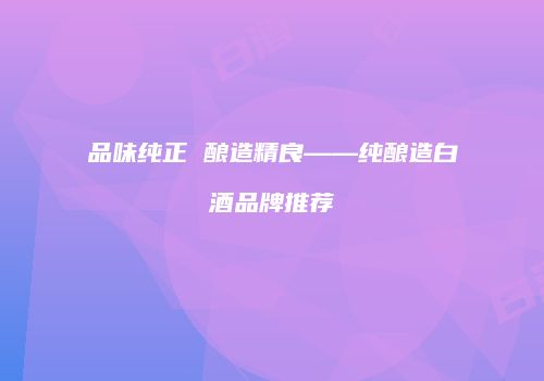 品味纯正 酿造精良——纯酿造白酒品牌推荐