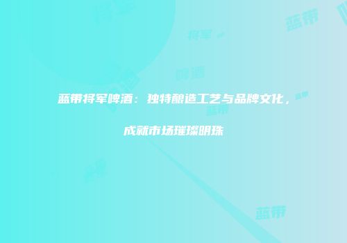 蓝带将军啤酒：独特酿造工艺与品牌文化，成就市场璀璨明珠