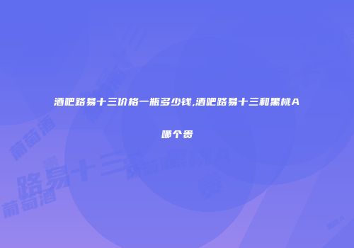 酒吧路易十三价格一瓶多少钱,酒吧路易十三和黑桃A哪个贵