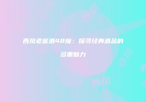 西凤老窖酒48度：探寻经典酒品的多重魅力