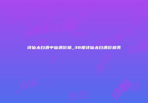 诗仙太白酒中仙酒价格_38度诗仙太白酒价格表