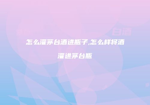 怎么灌茅台酒进瓶子,怎么样将酒灌进茅台瓶