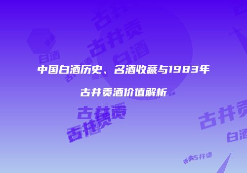 中国白酒历史、名酒收藏与1983年古井贡酒价值解析