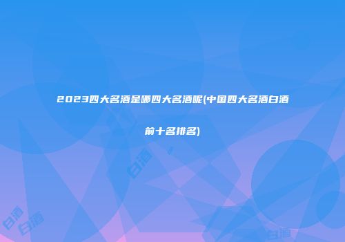 2023四大名酒是哪四大名酒呢(中国四大名酒白酒前十名排名)