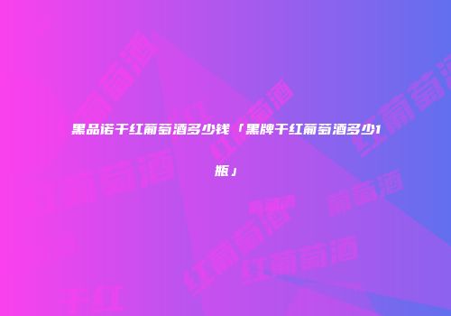 黑品诺干红葡萄酒多少钱「黑牌干红葡萄酒多少1瓶」