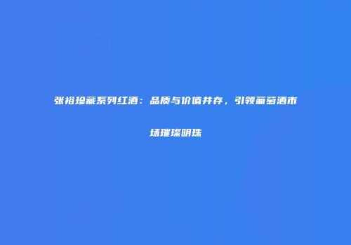 张裕珍藏系列红酒：品质与价值并存，引领葡萄酒市场璀璨明珠