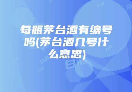 每瓶茅台酒有编号吗(茅台酒几号什么意思)