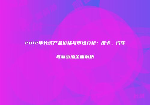 2012年长城产品价格与市场分析：皮卡、汽车与葡萄酒全面解析
