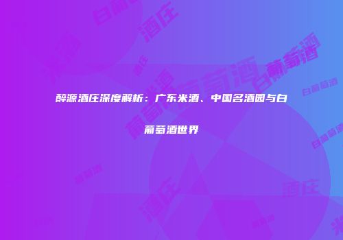 醉源酒庄深度解析：广东米酒、中国名酒园与白葡萄酒世界