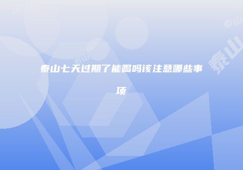 泰山七天过期了能喝吗该注意哪些事项