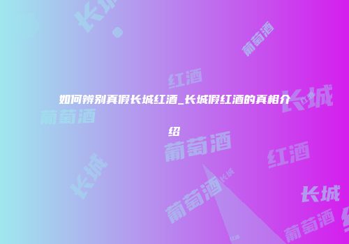 如何辨别真假长城红酒_长城假红酒的真相介绍