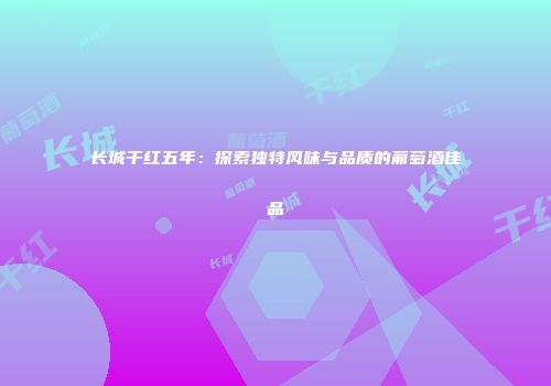长城干红五年：探索独特风味与品质的葡萄酒佳品