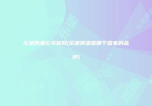 乐堡啤酒公司官网(乐堡啤酒是哪个国家的品牌)