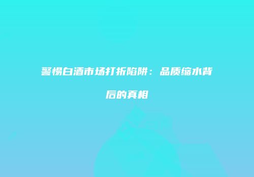 警惕白酒市场打折陷阱：品质缩水背后的真相