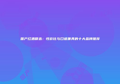 国产红酒精选：性价比与口感兼具的十大品牌推荐