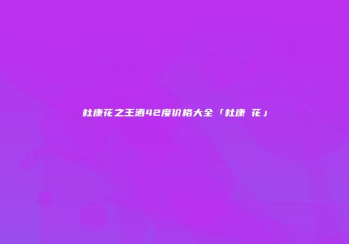 杜康花之王酒42度价格大全「杜康囯花」