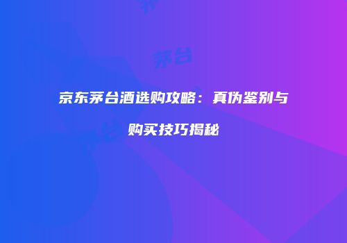 京东茅台酒选购攻略：真伪鉴别与购买技巧揭秘