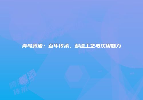 青岛啤酒：百年传承，酿造工艺与饮用魅力