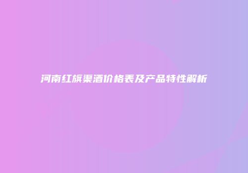 河南红旗渠酒价格表及产品特性解析