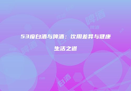 53度白酒与啤酒：饮用差异与健康生活之道
