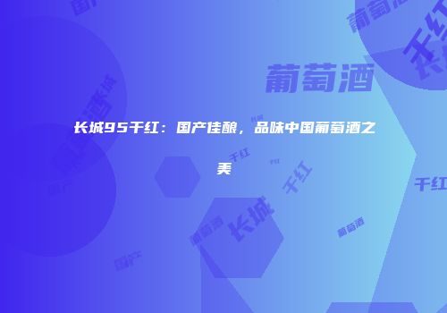 长城95干红：国产佳酿，品味中国葡萄酒之美