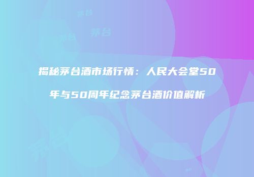 揭秘茅台酒市场行情：人民大会堂50年与50周年纪念茅台酒价值解析
