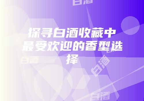 探寻白酒收藏中最受欢迎的香型选择