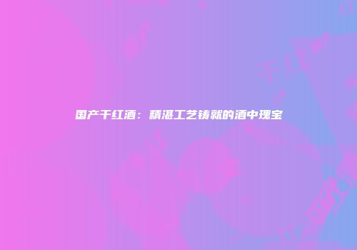 国产干红酒：精湛工艺铸就的酒中瑰宝