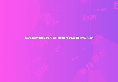 茅台富贵荣耀酒价格-贵州茅台富贵荣耀价格