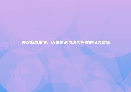 关汉卿葛根酒：历史传承与现代保健的完美结合