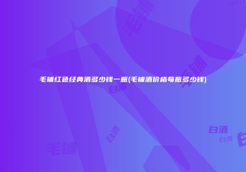 毛铺红色经典酒多少钱一瓶(毛铺酒价格每瓶多少钱)