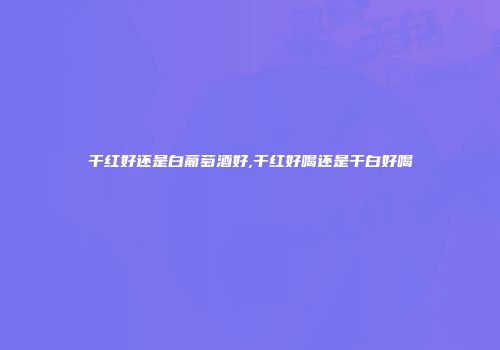 干红好还是白葡萄酒好,干红好喝还是干白好喝