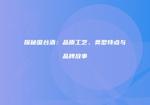 探秘国台酒：品质工艺、类型特点与品牌故事