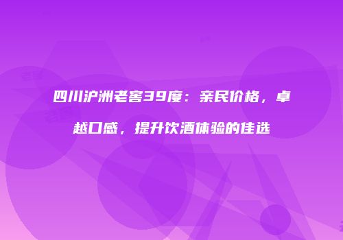 四川沪洲老窖39度：亲民价格，卓越口感，提升饮酒体验的佳选
