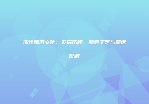 清代啤酒文化：发展历程、酿造工艺与深远影响