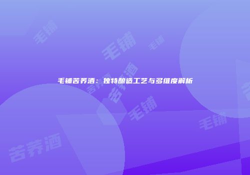 毛铺苦荞酒：独特酿造工艺与多维度解析
