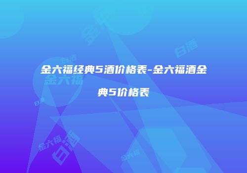 金六福经典5酒价格表-金六福酒金典5价格表